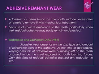 ADHESIVE REMNANT WEAR
 Adhesive has been found on the tooth surface, even after
attempts to remove it with mechanical instruments.
 Because of color resemblance to the teeth, particularly when
wet, residual adhesive may easily remain undetected.
 Brobakken and Zachrisson (AJO 1981)
Abrasive wear depends on the size, type and amount
of reinforcing fillers in the adhesive. At the time of debonding,
varying amounts of adhesive were purposely left on the teeth
assumed to be the most exposed to tooth brushing forces.
Only thin films of residual adhesive showed any reduction in
size.
 