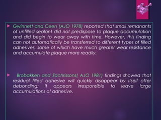  Gwinnett and Ceen (AJO 1978) reported that small remanants
of unfilled sealant did not predispose to plaque accumulation
and did begin to wear away with time. However, this finding
can not automatically be transferred to different types of filled
adhesives, some of which have much greater wear resistance
and accumulate plaque more readily.
 Brobakken and Zachrissons( AJO 1981) findings showed that
residual filled adhesive will quickly disappear by itself after
debonding; it appears irresponsible to leave large
accumulations of adhesive.
 