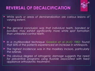REVERSAL OF DECALCIFICATION
 White spots or areas of demineralization are carious lesions of
varying extent.
 The general conclusion was that individual teeth, banded or
bonded, may exhibit significantly more white spot formation
than untreated control teeth.
 In a multibonded technique Gorelick et al (AJO 1982) found
that 50% of the patients experienced an increase in whitespots.
 The highest incidence was in the maxillary incisors, particularly
the laterals.
 This obvious degree of iatrogenic damage suggests the need
for preventive programs using fluoride associated with fixed
appliance orthodontic treatment.
 