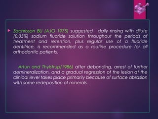  Zachrisson BU (AJO 1975) suggested daily rinsing with dilute
(0.05%) sodium fluoride solution throughout the periods of
treatment and retention, plus regular use of a fluoride
dentifrice, is recommended as a routine procedure for all
orthodontic patients.
Artun and Thylstrup(1986) after debonding, arrest of further
demineralization, and a gradual regression of the lesion at the
clinical level takes place primarily because of surface abrasion
with some redeposition of minerals.
 