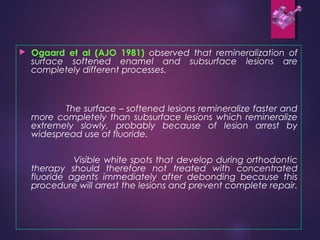  Ogaard et al (AJO 1981) observed that remineralization of
surface softened enamel and subsurface lesions are
completely different processes.
The surface – softened lesions remineralize faster and
more completely than subsurface lesions which remineralize
extremely slowly, probably because of lesion arrest by
widespread use of fluoride.
Visible white spots that develop during orthodontic
therapy should therefore not treated with concentrated
fluoride agents immediately after debonding because this
procedure will arrest the lesions and prevent complete repair.
 