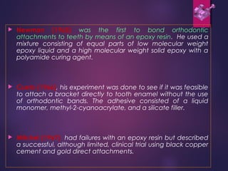  Newman (1965) was the first to bond orthodontic
attachments to teeth by means of an epoxy resin. He used a
mixture consisting of equal parts of low molecular weight
epoxy liquid and a high molecular weight solid epoxy with a
polyamide curing agent.
 Cueto (1966), his experiment was done to see if it was feasible
to attach a bracket directly to tooth enamel without the use
of orthodontic bands. The adhesive consisted of a liquid
monomer, methyl-2-cyanoacrylate, and a silicate filler.
 Mitchel (1967) had failures with an epoxy resin but described
a successful, although limited, clinical trial using black copper
cement and gold direct attachments.
 