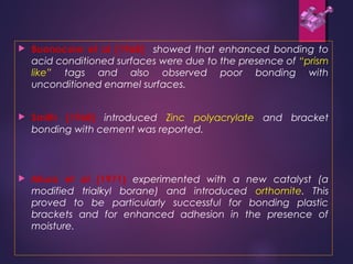  Buonocore et al (1968) showed that enhanced bonding to
acid conditioned surfaces were due to the presence of “prism
like” tags and also observed poor bonding with
unconditioned enamel surfaces.
 Smith (1968) introduced Zinc polyacrylate and bracket
bonding with cement was reported.
 Miura et al (1971) experimented with a new catalyst (a
modified trialkyl borane) and introduced orthomite. This
proved to be particularly successful for bonding plastic
brackets and for enhanced adhesion in the presence of
moisture.
 