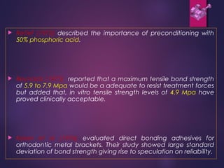  Retief (1973) described the importance of preconditioning with
50% phosphoric acid.
 Reynolds (1975) reported that a maximum tensile bond strength
of 5.9 to 7.9 Mpa would be a adequate to resist treatment forces
but added that, in vitro tensile strength levels of 4.9 Mpa have
proved clinically acceptable.
 Keizer et al (1976) evaluated direct bonding adhesives for
orthodontic metal brackets. Their study showed large standard
deviation of bond strength giving rise to speculation on reliability.
 