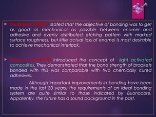  Zachrisson (1978) stated that the objective of bonding was to get
as good as mechanical as possible between enamel and
adhesive and evenly distributed etching pattern with marked
surface roughness, but little actual loss of enamel is most desirable
to achieve mechanical interlock.
 Tavas et al (1979) introduced the concept of light activated
composites. They demonstrated that the bond strength of brackets
bonded with this was comparable with two chemically cured
adhesives.
Although important improvements in bonding have been
made in the last 30 years, the requirements of an ideal bonding
system are quite similar to those indicated by Buonocore.
Apparently, the future has a sound background in the past.
 