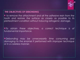 THE OBJECTIVES OF DEBONDING
 to remove the attachment and all the adhesive resin from the
tooth and restore the surface as closely as possible to its
pretreatment condition without inducing iatrogenic damage.
To obtain these objectives, a correct technique is of
fundamental importance.
Debonding may be unnecessarily time consuming and
damaging to the enamel if performed with improper technique
or in a careless manner.
 