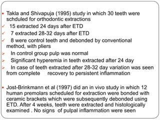  Takla and Shivapuja (1995) study in which 30 teeth were

schduled for orthodontic extractions
 15 extracted 24 days after ETD
 7 extracted 28-32 days after ETD
 8 were control teeth and debonded by conventional
method, with pliers
 In control group pulp was normal
 Significant hyperemia in teeth extracted after 24 day
 In case of teeth extracted after 28-32 day variation was seen
from complete recovery to persistent inflammation
 Jost-Brinkmann et al (1997) did an in vivo study in which 12

human premolars scheduled for extraction were bonded with
ceramic brackets which were subsequently debonded using
ETD. After 4 weeks, teeth were extracted and histologically
examined . No signs of pulpal inflammation were seen

 