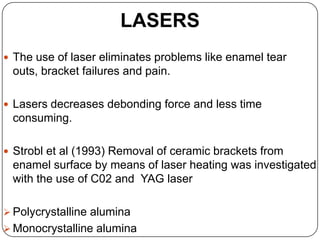 LASERS
 The use of laser eliminates problems like enamel tear

outs, bracket failures and pain.
 Lasers decreases debonding force and less time

consuming.
 Strobl et al (1993) Removal of ceramic brackets from

enamel surface by means of laser heating was investigated
with the use of C02 and YAG laser
 Polycrystalline alumina
 Monocrystalline alumina

 