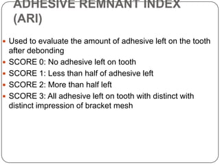 ADHESIVE REMNANT INDEX
(ARI)
 Used to evaluate the amount of adhesive left on the tooth






after debonding
SCORE 0: No adhesive left on tooth
SCORE 1: Less than half of adhesive left
SCORE 2: More than half left
SCORE 3: All adhesive left on tooth with distinct with
distinct impression of bracket mesh

 