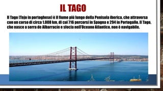 IL TAGO
Il Tago (Tejo in portoghese) è il fiume più lungo della Penisola iberica, che attraversa
con un corso di circa 1.008 km, di cui 716 percorsi in Spagna e 294 in Portogallo. Il Tago,
che nasce a serra de Albarracín e sfocia nell’Oceano Atlantico, non è navigabile.
 