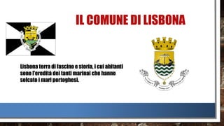 IL COMUNE DI LISBONA
Lisbona terra di fascino e storia, i cui abitanti
sono l'eredità dei tanti marinai che hanno
solcato i mari portoghesi.
 