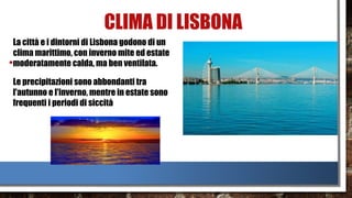CLIMA DI LISBONA
•
La città e i dintorni di Lisbona godono di un
clima marittimo, con inverno mite ed estate
moderatamente calda, ma ben ventilata.
Le precipitazioni sono abbondanti tra
l'autunno e l'inverno, mentre in estate sono
frequenti i periodi di siccità
 
