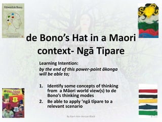 de Bono’s Hat in a Maori
context- Ngā Tipare
Learning Intention:
by the end of this power-point ākonga
will be able to;
1. Identify some concepts of thinking
from a Māori world view(s) to de
Bono’s thinking modes
2. Be able to apply ‘ngā tīpare to a
relevant scenario
By Karri-Ann Vercoe-Black 1
 