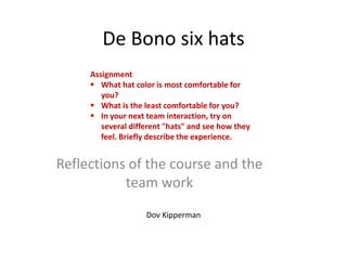 De Bono six hats
     Assignment
      What hat color is most comfortable for
        you?
      What is the least comfortable for you?
      In your next team interaction, try on
        several different "hats" and see how they
        feel. Briefly describe the experience.


Reflections of the course and the
           team work
                    Dov Kipperman
 