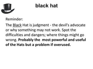 black hat

Reminder:
The Black Hat is judgment - the devil's advocate
or why something may not work. Spot the
difficulties and dangers; where things might go
wrong. Probably the most powerful and useful
of the Hats but a problem if overused.
 