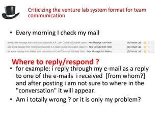 Criticizing the venture lab system format for team
      communication

• Every morning I check my mail



Where to reply/respond ?
• for example: i reply through my e-mail as a reply
  to one of the e-mails i received [from whom?]
  and after posting i am not sure to where in the
  "conversation" it will appear.
• Am i totally wrong ? or it is only my problem?
 