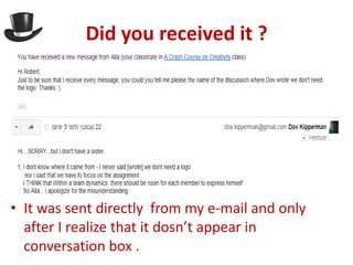 Did you received it ?




• It was sent directly from my e-mail and only
  after I realize that it dosn’t appear in
  conversation box .
 