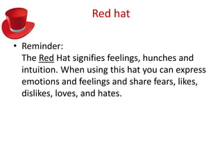 Red hat

• Reminder:
  The Red Hat signifies feelings, hunches and
  intuition. When using this hat you can express
  emotions and feelings and share fears, likes,
  dislikes, loves, and hates.
 