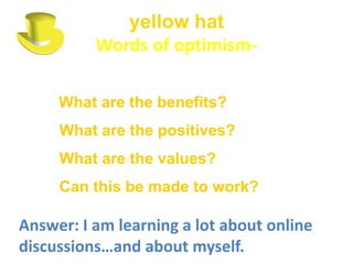 yellow hat
          Words of optimism-

     What are the benefits?
     What are the positives?
     What are the values?
     Can this be made to work?

Answer: I am learning a lot about online
discussions…and about myself.
 
