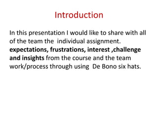 Introduction
In this presentation I would like to share with all
of the team the individual assignment.
expectations, frustrations, interest ,challenge
and insights from the course and the team
work/process through using De Bono six hats.
 