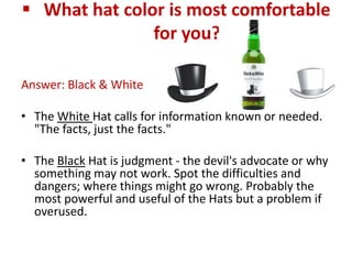  What hat color is most comfortable
               for you?

Answer: Black & White

• The White Hat calls for information known or needed.
  "The facts, just the facts."

• The Black Hat is judgment - the devil's advocate or why
  something may not work. Spot the difficulties and
  dangers; where things might go wrong. Probably the
  most powerful and useful of the Hats but a problem if
  overused.
 