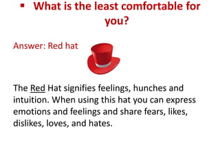  What is the least comfortable for
                 you?
Answer: Red hat



The Red Hat signifies feelings, hunches and
intuition. When using this hat you can express
emotions and feelings and share fears, likes,
dislikes, loves, and hates.
 