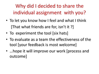 Why did I decided to share the
    individual assignment with you?
• To let you know how I feel and what I think
   [That what friends are for, isn’t it ?]
• To experiment the tool [six hats]
• To evaluate as a team the effectiveness of the
  tool [your feedback is most welcome]
• …hope it will improve our work [process and
  outcome]
 