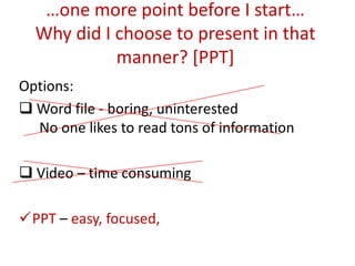 …one more point before I start…
  Why did I choose to present in that
            manner? [PPT]
Options:
 Word file - boring, uninterested
  No one likes to read tons of information

 Video – time consuming

PPT – easy, focused,
 
