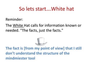 So lets start….White hat
Reminder:
The White Hat calls for information known or
needed. "The facts, just the facts."



The fact is [from my point of view] that I still
don’t understand the structure of the
mindmiester tool
 
