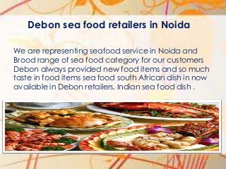 Debon sea food retailers in Noida
We are representing seafood service in Noida and
Brood range of sea food category for our customers
Debon always provided new food items and so much
taste in food items sea food south African dish in now
available in Debon retailers. Indian sea food dish .

 