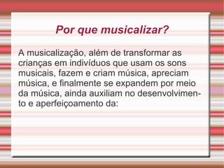 Por que musicalizar? A musicalização, além de transformar as crianças em indivíduos que usam os sons musicais, fazem e criam música, apreciam música, e finalmente se expandem por meio da música, ainda auxiliam no desenvolvimento e aperfeiçoamento da: 