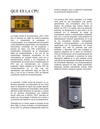 primeros ejemplos, pero su operación fundamental
QUE ES LA CPU                                           ha permanecido bastante similar.



                                                        Los primeros CPU fueron diseñados a la medida
                                                        como parte de una computadora más grande,
                                                        generalmente una computadora única en su
                                                        especie. Sin embargo, este costoso método de
                                                        diseñar los CPU a la medida, para una aplicación
                                                        particular, ha desaparecido en gran parte y se ha
                                                        sustituido por el desarrollo de clases de
                                                        procesadores baratos y estandarizados adaptados
La unidad central de procesamiento, UCP o CPU           para uno o muchos propósitos. Esta tendencia de
(por el acrónimo en inglés de central processing        estandarización comenzó generalmente en la era
unit),    o   simplemente     el    procesador      o   de los transistores discretos, computadoras
microprocesador, es el componente del computador        centrales, y microcomputadoras, y fue acelerada
y otros dispositivos programables, que interpreta las   rápidamente con la popularización del circuito
instrucciones contenidas en los programas y             integrado (IC), éste ha permitido que sean
procesa los datos. Los CPU proporcionan la              diseñados y fabricados CPU más complejos en
característica fundamental de la computadora            espacios pequeños (en la orden de milímetros).
digital (la programabilidad) y son uno de los           Tanto la miniaturización como la estandarización de
componentes necesarios encontrados en las               los CPU han aumentado la presencia de estos
computadoras de cualquier tiempo, junto con el          dispositivos digitales en la vida moderna mucho
almacenamiento primario y los dispositivos de           más allá de las aplicaciones limitadas de máquinas
entrada/salida. Se conoce como microprocesador el       de computación dedicadas. Los microprocesadores
CPU que es manufacturado con circuitos                  modernos aparecen en todo, desde automóviles,
integrados. Desde mediados de los años 1970, los        televisores, neveras, calculadoras, aviones, hasta
microprocesadores de un solo chip han                   teléfonos móviles o celulares, juguetes, entre otros.
reemplazado casi totalmente todos los tipos de
CPU, y hoy en día, el término "CPU" es aplicado
usualmente a todos los microprocesadores.



La expresión "unidad central de proceso" es, en
términos generales, una descripción de una cierta
clase de máquinas de lógica que pueden ejecutar
complejos programas de computadora. Esta amplia
definición puede fácilmente ser aplicada a muchos
de los primeros computadores que existieron
mucho antes que el término "CPU" estuviera en
amplio uso. Sin embargo, el término en sí mismo y
su acrónimo han estado en uso en la industria de la

informática por lo menos desde el principio de los
años 1960. La forma, el diseño y la implementación
de los CPU ha cambiado drásticamente desde los
 