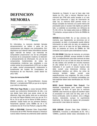 (haciendo su Output), lo que la hace algo más
DEFINICION                                             rápida (un 5%, más o menos). Mientras que la
                                                       memoria tipo FPM sólo podía acceder a un solo
MEMORIA                                                byte (una instrucción o valor) de información de
                                                       cada vez, la memoria EDO permite mover un
                                                       bloque completo de memoria a la caché interna del
                                                       procesador para un acceso más rápido por parte de
                                                       éste. La estándar se encontraba con refrescos de
                                                       70, 60 ó 50 ns. Se instala sobre todo en SIMMs de
                                                       72 contactos, aunque existe en forma de DIMMs de
                                                       168.

                                                       SDRAM:Sincronic-RAM. Es un tipo síncrono de
                                                       memoria, que, lógicamente, se sincroniza con el
                                                       procesador, es decir, el procesador puede obtener
En informática, la memoria (también llamada            información en cada ciclo de reloj, sin estados de
almacenamiento) se refiere a parte de los              espera, como en el caso de los tipos anteriores.
componentes que integran una computadora. Son          Sólo se presenta en forma de DIMMs de 168
dispositivos que retienen datos informáticos durante   contactos; es la opción para ordenadores nuevos.
algún intervalo de tiempo. Las memorias de
computadora proporcionan una de las principales        PC-100 DRAM: Este tipo de memoria, en principio
funciones de la computación moderna, la retención      con tecnología SDRAM, aunque también la habrá
o almacenamiento de información. Es uno de los         EDO. La especificación para esta memoria se basa
componentes fundamentales de todas las                 sobre todo en el uso no sólo de chips de memoria
computadoras modernas que, acoplados a una             de alta calidad, sino también en circuitos impresos
unidad central de procesamiento (CPU por su sigla      de alta calidad de 6 o 8 capas, en vez de las
en inglés, central processingunit), implementa lo      habituales 4; en cuanto al circuito impreso este
fundamental del modelo de computadora de               debe cumplir unas tolerancias mínimas de
Arquitectura de von Neumann, usado desde los           interferencia eléctrica; por último, los ciclos de
años 1940.                                             memoria      también     deben      cumplir    unas
                                                       especificaciones muy exigentes. De cara a evitar
Tipos de memorias RAM                                  posibles confusiones, los módulos compatibles con
                                                       este estándar deben estar identificados así: PC100-
DRAM: acrónimo de "DynamicRandom Access                abc-def.
Memory", o simplemente RAM ya que es la original,
y por tanto la más lenta.                              BEDO (burst Extended Data Output): Fue
                                                       diseñada originalmente para soportar mayores
FPM (Fast Page Mode): a veces llamada DRAM,            velocidades de BUS. Al igual que la memoria
puesto que evoluciona directamente de ella, y se       SDRAM, esta memoria es capaz de transferir datos
usa desde hace tanto que pocas veces se las            al procesador en cada ciclo de reloj, pero no de
diferencia. Algo más rápida, tanto por su estructura   forma continuada, como la anterior, sino a ráfagas
(el modo de Página Rápida) como por ser de 70 ó        (bursts), reduciendo, aunque no suprimiendo
60 ns. Es lo que se da en llamar la RAM normal o       totalmente, los tiempos de espera del procesador
estándar. Usada hasta con los primeros Pentium,        para escribir o leer datos de memoria.
físicamente aparece como SIMMs de 30 ó 72
contactos (los de 72 en los Pentium y algunos 486).

EDO o EDO-RAM: Extended Data Output-RAM.               DDR SDRAM: (Double Data Rate SDRAM o
Evoluciona de la FPM. Permite empezar a introducir     SDRAM-II). Funciona a velocidades de 83, 100 y
nuevos datos mientras los anteriores están saliendo    125MHz, pudiendo doblar estas velocidades en la
 