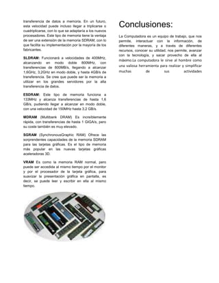transferencia de datos a memoria. En un futuro,
esta velocidad puede incluso llegar a triplicarse o    Conclusiones:
cuadriplicarse, con lo que se adaptaría a los nuevos
procesadores. Este tipo de memoria tiene la ventaja    La Computadora es un equipo de trabajo, que nos
de ser una extensión de la memoria SDRAM, con lo       permite, interactuar con la información, de
que facilita su implementación por la mayoría de los   diferentes maneras, y a través de diferentes
fabricantes.                                           recursos, conocer su utilidad, nos permite, avanzar
                                                       con la tecnología, y sacar provecho de ella al
SLDRAM: Funcionará a velocidades de 400MHz,
                                                       máximo.La computadora le sirve al hombre como
alcanzando en modo doble 800MHz, con
transferencias de 800MB/s, llegando a alcanzar         una valiosa herramienta para realizar y simplificar
1,6GHz, 3,2GHz en modo doble, y hasta 4GB/s de         muchas          de        sus          actividades
transferencia. Se cree que puede ser la memoria a
utilizar en los grandes servidores por la alta
transferencia de datos.

ESDRAM: Este tipo de memoria funciona a
133MHz y alcanza transferencias de hasta 1,6
GB/s, pudiendo llegar a alcanzar en modo doble,
con una velocidad de 150MHz hasta 3,2 GB/s.

MDRAM (Multibank DRAM) Es increíblemente
rápida, con transferencias de hasta 1 GIGA/s, pero
su coste también es muy elevado.

SGRAM (SynchronousGraphic RAM) Ofrece las
sorprendentes capacidades de la memoria SDRAM
para las tarjetas gráficas. Es el tipo de memoria
más popular en las nuevas tarjetas gráficas
aceleradoras 3D.

VRAM Es como la memoria RAM normal, pero
puede ser accedida al mismo tiempo por el monitor
y por el procesador de la tarjeta gráfica, para
suavizar la presentación gráfica en pantalla, es
decir, se puede leer y escribir en ella al mismo
tiempo.
 