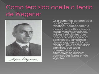 Os argumentos apresentados
por Wegener foram
rebatidos, nomeadamente
,quando a qualificação das
forças motoras evidenciou
valores insuficientes para
acionar a deslocação dos
continentes . Também os
demais argumentos foram
rebatidos pela comunidade
científica, que sabia
apresentar resposta
alternativas no quadros
convicoções fixistas então
vigentes

 