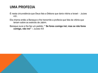 UMA PROFECIA
É nesta circunstância que Deus fala a Débora que daria vitória a Israel - Juízes
4:6 .
Ela chama então a Baraque e lhe transmite a profecia que fala da vitória que
teriam sobre os exército de Jabim.
Baraque ouve e lhe faz um pedido: “ Se fores comigo irei; mas se não fores
comigo, não irei” – Juízes 4:8
 