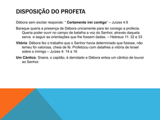 DISPOSIÇÃO DO PROFETA
Débora sem excitar responde: “ Certamente irei contigo” – Juízes 4:9
Baraque queria a presença de Débora unicamente para ter consigo a profecia.
Queria poder ouvir no campo de batalha a voz do Senhor, através daquela
serva e seguir as orientações que lhe fossem dadas. – Hebreus 11: 32 e 33
Vitória: Débora fez o trabalho que o Senhor havia determinado que fizesse, não
temeu foi valorosa, cheia de fé. Profetizou com detalhes a vitória de Israel
sobre o inimigo – Juízes 4: 14 a 16
Um Cântico: Sísera, o capitão, é derrotado e Débora entoa um cântico de louvor
ao Senhor.
 