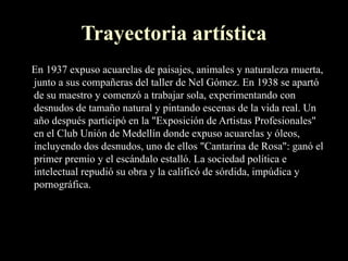 Trayectoria artística
En 1937 expuso acuarelas de paisajes, animales y naturaleza muerta,
junto a sus compañeras del taller de Nel Gómez. En 1938 se apartó
de su maestro y comenzó a trabajar sola, experimentando con
desnudos de tamaño natural y pintando escenas de la vida real. Un
año después participó en la "Exposición de Artistas Profesionales"
en el Club Unión de Medellín donde expuso acuarelas y óleos,
incluyendo dos desnudos, uno de ellos "Cantarina de Rosa": ganó el
primer premio y el escándalo estalló. La sociedad política e
intelectual repudió su obra y la calificó de sórdida, impúdica y
pornográfica.
 