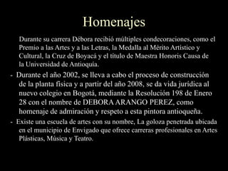 Homenajes
Durante su carrera Débora recibió múltiples condecoraciones, como el
Premio a las Artes y a las Letras, la Medalla al Mérito Artístico y
Cultural, la Cruz de Boyacá y el título de Maestra Honoris Causa de
la Universidad de Antioquía.
- Durante el año 2002, se lleva a cabo el proceso de construcción
de la planta física y a partir del año 2008, se da vida jurídica al
nuevo colegio en Bogotá, mediante la Resolución 198 de Enero
28 con el nombre de DEBORA ARANGO PEREZ, como
homenaje de admiración y respeto a esta pintora antioqueña.
- Existe una escuela de artes con su nombre, La goloza penetrada ubicada
en el municipio de Envigado que ofrece carreras profesionales en Artes
Plásticas, Música y Teatro.
 