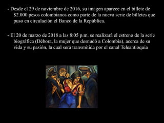 - Desde el 29 de noviembre de 2016, su imagen aparece en el billete de
$2.000 pesos colombianos​ como parte de la nueva serie de billetes que
puso en circulación el Banco de la República.
- El 20 de marzo de 2018 a las 8:05 p.m. se realizará el estreno de la serie
biográfica (Débora, la mujer que desnudó a Colombia), acerca de su
vida y su pasión, la cual será transmitida por el canal Teleantioquia
 