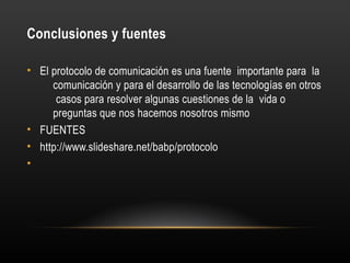 Conclusiones y fuentes
• El protocolo de comunicación es una fuente importante para la
comunicación y para el desarrollo de las tecnologías en otros
casos para resolver algunas cuestiones de la vida o
preguntas que nos hacemos nosotros mismo
• FUENTES
• http://www.slideshare.net/babp/protocolo
•
 