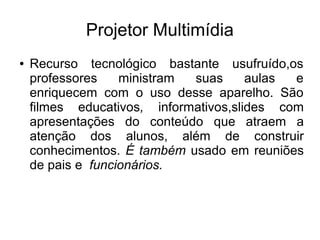 Projetor Multimídia
●   Recurso tecnológico bastante usufruído,os
    professores    ministram suas      aulas e
    enriquecem com o uso desse aparelho. São
    filmes educativos, informativos,slides com
    apresentações do conteúdo que atraem a
    atenção dos alunos, além de construir
    conhecimentos. É também usado em reuniões
    de pais e funcionários.
 