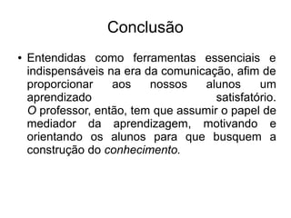 Conclusão
●   Entendidas como ferramentas essenciais e
    indispensáveis na era da comunicação, afim de
    proporcionar    aos    nossos   alunos      um
    aprendizado                        satisfatório.
    O professor, então, tem que assumir o papel de
    mediador da aprendizagem, motivando e
    orientando os alunos para que busquem a
    construção do conhecimento.
 