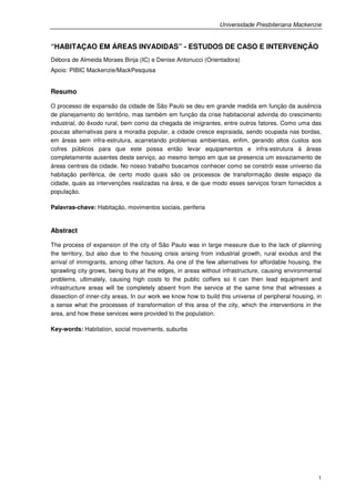 Universidade Presbiteriana Mackenzie


“HABITAÇAO EM ÁREAS INVADIDAS” - ESTUDOS DE CASO E INTERVENÇÃO
Débora de Almeida Moraes Binja (IC) e Denise Antonucci (Orientadora)
Apoio: PIBIC Mackenzie/MackPesquisa


Resumo

O processo de expansão da cidade de São Paulo se deu em grande medida em função da ausência
de planejamento do território, mas também em função da crise habitacional advinda do crescimento
industrial, do êxodo rural, bem como da chegada de imigrantes, entre outros fatores. Como uma das
poucas alternativas para a moradia popular, a cidade cresce espraiada, sendo ocupada nas bordas,
em áreas sem infra-estrutura, acarretando problemas ambientais, enfim, gerando altos custos aos
cofres públicos para que este possa então levar equipamentos e infra-estrutura á áreas
completamente ausentes deste serviço, ao mesmo tempo em que se presencia um esvaziamento de
áreas centrais da cidade. No nosso trabalho buscamos conhecer como se constrói esse universo da
habitação periférica, de certo modo quais são os processos de transformação deste espaço da
cidade, quais as intervenções realizadas na área, e de que modo esses serviços foram fornecidos a
população.

Palavras-chave: Habitação, movimentos sociais, periferia


Abstract

The process of expansion of the city of São Paulo was in large measure due to the lack of planning
the territory, but also due to the housing crisis arising from industrial growth, rural exodus and the
arrival of immigrants, among other factors. As one of the few alternatives for affordable housing, the
sprawling city grows, being busy at the edges, in areas without infrastructure, causing environmental
problems, ultimately, causing high costs to the public coffers so it can then lead equipment and
infrastructure areas will be completely absent from the service at the same time that witnesses a
dissection of inner-city areas. In our work we know how to build this universe of peripheral housing, in
a sense what the processes of transformation of this area of the city, which the interventions in the
area, and how these services were provided to the population.

Key-words: Habitation, social movements, suburbs




                                                                                                      1
 