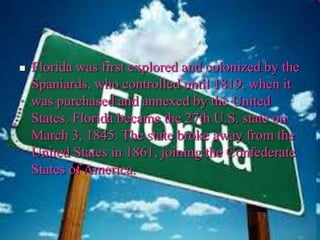  Florida was first explored and colonized by the
Spaniards, who controlled until 1819, when it
was purchased and annexed by the United
States. Florida became the 27th U.S. state on
March 3, 1845. The state broke away from the
United States in 1861, joining the Confederate
States of America.
 