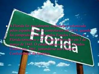  A Flórida foi inicialmente explorada e colonizada
pelos espanhóis, que a controlaram até 1819, quando
foi comprada e anexada pelos Estados Unidos. A
Flórida tornou-se o 27º estado americano em 3 de
março de 1845. O estado separou-se dos Estados
Unidos em. 1861, juntando-se aos Estados
Confederados da América.
 