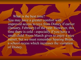 What is the best time?
You may have a greater comfort with
improved access to toys from Disney if earlier
(January, February) of the year. However, this
time there is cold - especially if you have a
small child. From March gives to enjoy a nice
sunset, but we must remember Sparing Break,
a school recess which increases the visitation
of Disney.
 