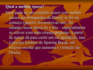 Qual a melhor época?
Você pode ter um conforto maior com melhor
acesso aos brinquedos da Disney se for no
começo (janeiro, fevereiro) do ano. No
entanto, nessa época há o frio – especialmente
se estiver com uma criança pequena. A partir
de março dá para curtir um sol agradável, mas
é preciso lembrar do Sparing Break, um
recesso escolar que aumenta a visitação da
Disney.
 