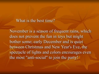 What is the best time?
November is a season of frequent rains, which
does not prevent the fun in toys but might
bother some; early December and is quiet
between Christmas and New Year's Eve, the
spectacle of lights and colors encourages even
the most "anti-social" to join the party!
 