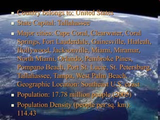  Country belongs to: United States
 State Capital: Tallahassee
 Major cities: Cape Coral, Clearwater, Coral
Springs, Fort Lauderdale, Gainesville, Hialeah,
Hollywood, Jacksonville, Miami, Miramar,
North Miami, Orlando, Pembroke Pines,
Pompano Beach, Port St. Lucie, St. Petersburg,
Tallahassee, Tampa, West Palm Beach.
Geographic Location: Southeast U.S. coast
 Population: 17.78 million people (2005)
 Population Density (people per sq. km):
114.43
 